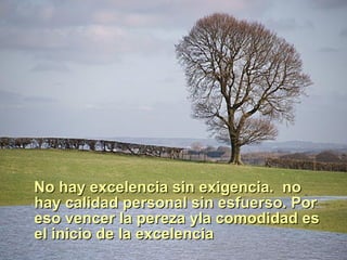 No hay excelencia sin exigencia. no hay calidad personal sin esfuerso. Por eso vencer la pereza yla comodidad es el inicio de la excelencia