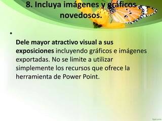 8. Incluya imágenes y gráficos
novedosos.
•
Dele mayor atractivo visual a sus
exposiciones incluyendo gráficos e imágenes
exportadas. No se limite a utilizar
simplemente los recursos que ofrece la
herramienta de Power Point.
 