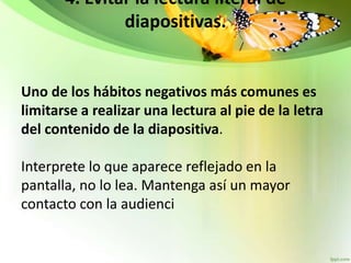 4. Evitar la lectura literal de
diapositivas.
Uno de los hábitos negativos más comunes es
limitarse a realizar una lectura al pie de la letra
del contenido de la diapositiva.
Interprete lo que aparece reflejado en la
pantalla, no lo lea. Mantenga así un mayor
contacto con la audienci
 