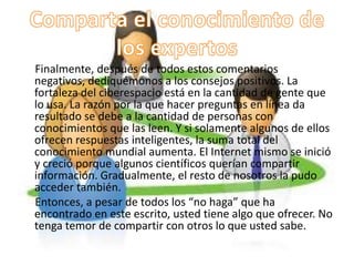 Finalmente, después de todos estos comentarios
negativos, dediquémonos a los consejos positivos. La
fortaleza del ciberespacio está en la cantidad de gente que
lo usa. La razón por la que hacer preguntas en línea da
resultado se debe a la cantidad de personas con
conocimientos que las leen. Y si solamente algunos de ellos
ofrecen respuestas inteligentes, la suma total del
conocimiento mundial aumenta. El Internet mismo se inició
y creció porque algunos científicos querían compartir
información. Gradualmente, el resto de nosotros la pudo
acceder también.
Entonces, a pesar de todos los “no haga” que ha
encontrado en este escrito, usted tiene algo que ofrecer. No
tenga temor de compartir con otros lo que usted sabe.
 