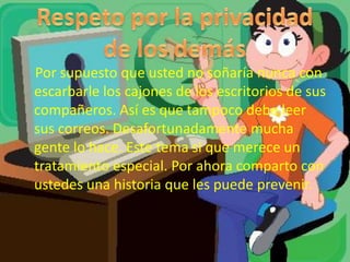 Por supuesto que usted no soñaría nunca con
escarbarle los cajones de los escritorios de sus
compañeros. Así es que tampoco debe leer
sus correos. Desafortunadamente mucha
gente lo hace. Este tema si que merece un
tratamiento especial. Por ahora comparto con
ustedes una historia que les puede prevenir.
 