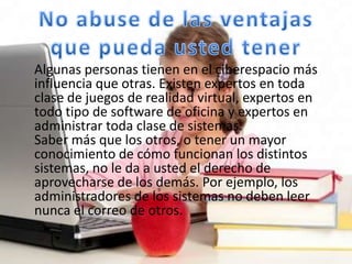Algunas personas tienen en el ciberespacio más
influencia que otras. Existen expertos en toda
clase de juegos de realidad virtual, expertos en
todo tipo de software de oficina y expertos en
administrar toda clase de sistemas.
Saber más que los otros, o tener un mayor
conocimiento de cómo funcionan los distintos
sistemas, no le da a usted el derecho de
aprovecharse de los demás. Por ejemplo, los
administradores de los sistemas no deben leer
nunca el correo de otros.
 