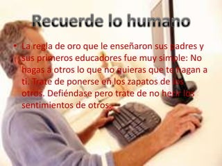 • La regla de oro que le enseñaron sus padres y
  sus primeros educadores fue muy simple: No
  hagas a otros lo que no quieras que te hagan a
  ti. Trate de ponerse en los zapatos de los
  otros. Defiéndase pero trate de no herir los
  sentimientos de otros.
 