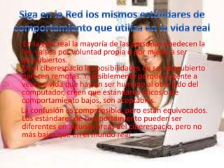 En la vida real la mayoría de las personas obedecen la
ley, ya sea por voluntad propia o por miedo a ser
descubiertos.
En el ciberespacio las posibilidades de ser descubierto
parecen remotas. Y posiblemente porque la gente a
veces olvida que hay un ser humano al otro lado del
computador, creen que estándares éticos o de
comportamiento bajos, son aceptables.
La confusión es comprensible, pero están equivocados.
Los estándares de comportamiento pueden ser
diferentes en algunas áreas del ciberespacio, pero no
más bajos que en el mundo real.
 