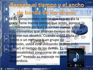 Es de conocimiento común que hoy en día la
gente tiene menos tiempo que antes, aunque (o
posiblemente porque) duerman menos y tengan
más elementos que ahorran tiempo de los que
tuvieron sus abuelos. Cuando usted envía un
correo o un mensaje a un grupo de
discusión, usted está utilizando (o deseando
utilizar) el tiempo de los demás. Es su
responsabilidad asegurarse de que el tiempo que
"gastan" leyendo su mensaje no sea un
desperdicio.
 