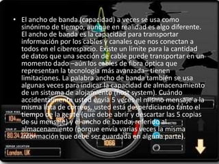 • El ancho de banda (capacidad) a veces se usa como
  sinónimo de tiempo, aunque en realidad es algo diferente.
  El ancho de banda es la capacidad para transportar
  información por los cables y canales que nos conectan a
  todos en el ciberespacio. Existe un límite para la cantidad
  de datos que una sección de cable puede transportar en un
  momento dado –aún los cables de fibra óptica que
  representan la tecnología más avanzada– tienen
  limitaciones. La palabra ancho de banda también se usa
  algunas veces para indicar la capacidad de almacenamiento
  de un sistema de alojamiento (host system). Cuándo
  accidentalmente usted envía 5 veces el mismo mensaje a la
  misma lista de correos, usted está desperdiciando tanto el
  tiempo de la gente (que debe abrir y descartar las 5 copias
  de su mensaje) y el ancho de banda, referido al
  almacenamiento (porque envía varias veces la misma
  información que debe ser guardada en alguna parte).
 