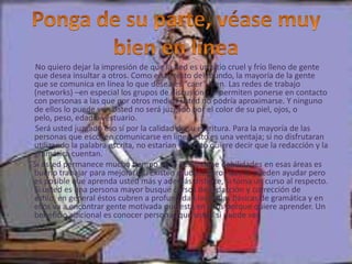 No quiero dejar la impresión de que la Red es un sitio cruel y frío lleno de gente
que desea insultar a otros. Como en el resto del mundo, la mayoría de la gente
que se comunica en línea lo que desea es “caer” bien. Las redes de trabajo
(networks) –en especial los grupos de discusión– le permiten ponerse en contacto
con personas a las que por otros medios usted no podría aproximarse. Y ninguno
de ellos lo puede ver. Usted no será juzgado por el color de su piel, ojos, o
pelo, peso, edad o vestuario.
 Será usted juzgado eso sí por la calidad de su escritura. Para la mayoría de las
personas que escogen comunicarse en línea esto es una ventaja; si no disfrutaran
utilizando la palabra escrita, no estarían allí. Esto quiere decir que la redacción y la
gramática cuentan.
Si usted permanece mucho tiempo en la Red y tiene debilidades en esas áreas es
bueno trabajar para mejorarlas. Existen muchos libros que le pueden ayudar pero
es posible que aprenda usted más y además disfrute, si toma un curso al respecto.
Si usted es una persona mayor busque cursos de redacción y corrección de
estilo, en general éstos cubren a profundidad las reglas básicas de gramática y en
ellos va a encontrar gente motivada que está en ellos porque quiere aprender. Un
beneficio adicional es conocer personas que usted si puede ver.
 
