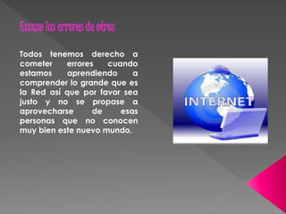 Excuse los errores de otros 
Todos tenemos derecho a 
cometer errores cuando 
estamos aprendiendo a 
comprender lo grande que es 
la Red así que por favor sea 
justo y no se propase a 
aprovecharse de esas 
personas que no conocen 
muy bien este nuevo mundo. 
 