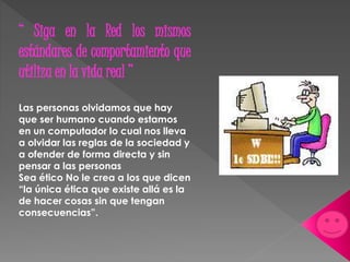 “ Siga en la Red los mismos 
estándares de comportamiento que 
utiliza en la vida real ” 
Las personas olvidamos que hay 
que ser humano cuando estamos 
en un computador lo cual nos lleva 
a olvidar las reglas de la sociedad y 
a ofender de forma directa y sin 
pensar a las personas 
Sea ético No le crea a los que dicen 
“la única ética que existe allá es la 
de hacer cosas sin que tengan 
consecuencias”. 
 