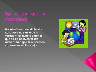 Sepa en que lugar del 
ciberespacio esta 
No Intente ser cool diciendo 
cosas que no son, diga la 
verdad y no invente chismes 
que no debe inventar sea 
usted mismo que si lo aceptan 
como es se sentirá mejor 
 