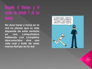 Respete el tiempo y el 
ancho de banda Y de los 
demás 
No dure horas y horas en la 
red no piense que su vida 
depende de estar sentado 
en una computadora 
hablando con completos 
desconocidos viva una 
vida real y trate de estar 
menos tiempo en la red 
 