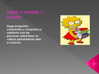 Comparta el conocimiento a 
los Expertos 
Haga preguntas 
coherentes y comparta su 
sabiduría con las 
personas usted tiene un 
valioso pensamiento delo 
a conocer 
 