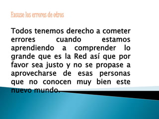 Excuse los errores de otros 
Todos tenemos derecho a cometer 
errores cuando estamos 
aprendiendo a comprender lo 
grande que es la Red así que por 
favor sea justo y no se propase a 
aprovecharse de esas personas 
que no conocen muy bien este 
nuevo mundo. 
 