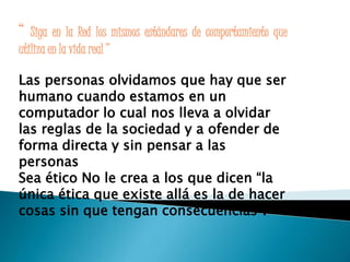 “ Siga en la Red los mismos estándares de comportamiento que 
utiliza en la vida real ” 
Las personas olvidamos que hay que ser 
humano cuando estamos en un 
computador lo cual nos lleva a olvidar 
las reglas de la sociedad y a ofender de 
forma directa y sin pensar a las 
personas 
Sea ético No le crea a los que dicen “la 
única ética que existe allá es la de hacer 
cosas sin que tengan consecuencias”. 
 