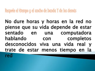 Respete el tiempo y el ancho de banda Y de los demás 
No dure horas y horas en la red no 
piense que su vida depende de estar 
sentado en una computadora 
hablando con completos 
desconocidos viva una vida real y 
trate de estar menos tiempo en la 
red 
 