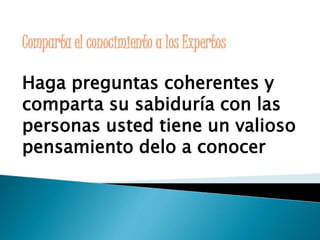 Comparta el conocimiento a los Expertos 
Haga preguntas coherentes y 
comparta su sabiduría con las 
personas usted tiene un valioso 
pensamiento delo a conocer 
 