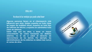 REGLA # 9
No abuse de las ventajas que pueda usted tener
Algunas personas tienen en el ciberespacio más
influencia que otras. Existen expertos en toda clase
de juegos de realidad virtual, expertos en todo tipo
de software de oficina y expertos en administrar toda
clase de sistemas.
Saber más que los otros, o tener un mayor
conocimiento de cómo funcionan los distintos
sistemas, no le da a usted el derecho de
aprovecharse de los demás. Por ejemplo, los
administradores de los sistemas no deben leer nunca
el correo de otros.
 