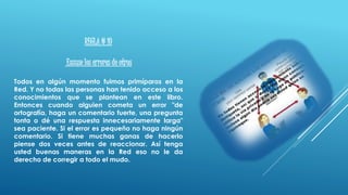 REGLA # 10
Excuse los errores de otros
Todos en algún momento fuimos primíparos en la
Red. Y no todas las personas han tenido acceso a los
conocimientos que se plantean en este libro.
Entonces cuando alguien cometa un error "de
ortografía, haga un comentario fuerte, una pregunta
tonta o dé una respuesta innecesariamente larga"
sea paciente. Si el error es pequeño no haga ningún
comentario. Si tiene muchas ganas de hacerlo
piense dos veces antes de reaccionar. Así tenga
usted buenas maneras en la Red eso no le da
derecho de corregir a todo el mudo.
 