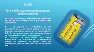 REGLA # 2
Siga en la Red los mismos estándares de comportamiento
que utiliza en la vida real
En la vida real la mayoría de las personas obedecen la
ley, ya sea por voluntad propia o por miedo a ser
descubiertos.
En el ciberespacio las posibilidades de ser
descubierto parecen remotas. Y posiblemente porque
la gente a veces olvida que hay un ser humano al otro
lado del computador, creen que estándares éticos o
de comportamiento bajos, son aceptables.
La confusión es comprensible, pero están
equivocados. Los estándares de comportamiento
pueden ser diferentes en algunas áreas del
ciberespacio, pero no más bajos que en el mundo
real.
 