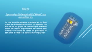 REGLA # 3:
Sepa en que lugar del ciberespacio está La “Netiqueta” varía
de un dominio al otro.
Lo que es perfectamente aceptable en un área
puede ser condenable en otra. Por ejemplo, en
muchos de los grupos de discusión por Televisión
hablar de rumores es permisible. Pero enviar esos
rumores a una lista de correo de periodistas lo
convertirá a usted en a persona muy impopular.
 
