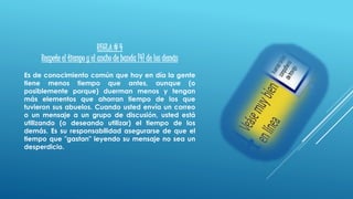REGLA # 4
Respete el tiempo y el ancho de banda [4] de los demás
Es de conocimiento común que hoy en día la gente
tiene menos tiempo que antes, aunque (o
posiblemente porque) duerman menos y tengan
más elementos que ahorran tiempo de los que
tuvieron sus abuelos. Cuando usted envía un correo
o un mensaje a un grupo de discusión, usted está
utilizando (o deseando utilizar) el tiempo de los
demás. Es su responsabilidad asegurarse de que el
tiempo que "gastan" leyendo su mensaje no sea un
desperdicio.
 