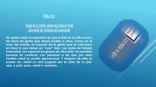 REGLA # 5
Ponga de su parte, véase muy bien en línea
Aproveche las ventajas del anonimato
No quiero dejar la impresión de que la Red es un sitio cruel y
frío lleno de gente que desea insultar a otros. Como en el
resto del mundo, la mayoría de la gente que se comunica
en línea lo que desea es “caer” bien. Las redes de trabajo
(networks) –en especial los grupos de discusión– le permiten
ponerse en contacto con personas a las que por otros
medios usted no podría aproximarse. Y ninguno de ellos lo
puede ver. Usted no será juzgado por el color de su piel,
ojos, o pelo, peso, edad o vestuario.
 