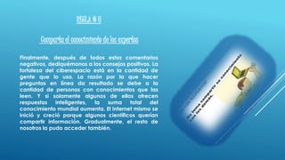 REGLA # 6
Comparta el conocimiento de los expertos
Finalmente, después de todos estos comentarios
negativos, dediquémonos a los consejos positivos. La
fortaleza del ciberespacio está en la cantidad de
gente que lo usa. La razón por la que hacer
preguntas en línea da resultado se debe a la
cantidad de personas con conocimientos que las
leen. Y si solamente algunos de ellos ofrecen
respuestas inteligentes, la suma total del
conocimiento mundial aumenta. El Internet mismo se
inició y creció porque algunos científicos querían
compartir información. Gradualmente, el resto de
nosotros la pudo acceder también.
 