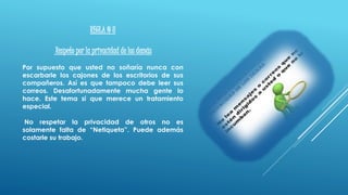 REGLA # 8
Respeto por la privacidad de los demás
Por supuesto que usted no soñaría nunca con
escarbarle los cajones de los escritorios de sus
compañeros. Así es que tampoco debe leer sus
correos. Desafortunadamente mucha gente lo
hace. Este tema si que merece un tratamiento
especial.
No respetar la privacidad de otros no es
solamente falta de “Netiqueta”. Puede además
costarle su trabajo.
 