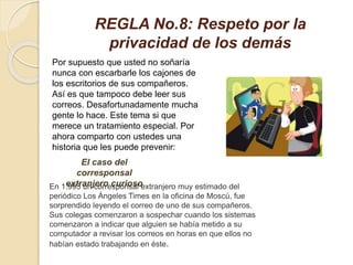 REGLA No.8: Respeto por la
privacidad de los demás
Por supuesto que usted no soñaría
nunca con escarbarle los cajones de
los escritorios de sus compañeros.
Así es que tampoco debe leer sus
correos. Desafortunadamente mucha
gente lo hace. Este tema si que
merece un tratamiento especial. Por
ahora comparto con ustedes una
historia que les puede prevenir:
El caso del
corresponsal
extranjero curiosoEn 1.993 un corresponsal extranjero muy estimado del
periódico Los Ángeles Times en la oficina de Moscú, fue
sorprendido leyendo el correo de uno de sus compañeros.
Sus colegas comenzaron a sospechar cuando los sistemas
comenzaron a indicar que alguien se había metido a su
computador a revisar los correos en horas en que ellos no
habían estado trabajando en éste.
 