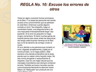 REGLA No. 10: Excuse los errores de
otros
Todos en algún momento fuimos primíparos
en la Red. Y no todas las personas han tenido
acceso a los conocimientos que se plantean
en este libro. Entonces cuando alguien
cometa un error "de ortografía, haga un
comentario fuerte, una pregunta tonta o dé
una respuesta innecesariamente larga" sea
paciente. Si el error es pequeño no haga
ningún comentario. Si tiene muchas ganas de
hacerlo piense dos veces antes de reaccionar.
Así tenga usted buenas maneras en la Red
eso no le da derecho de corregir a todo el
mudo.
Si va a decirle a una persona que cometió un
error, dígaselo amablemente y ojalá por el
correo privado, no lo haga público. Dele
siempre a los demás el beneficio de la duda,
piense que no saben cómo hacerlo mejor. No
sea nunca arrogante o autosuficiente al
respecto. Casi es una regla natural que los
mensajes incendiarios casi siempre contienen
errores. También es bueno recordar que las
comunicaciones llamando la atención sobre
faltas a la "Netiqueta" son producto de una
 