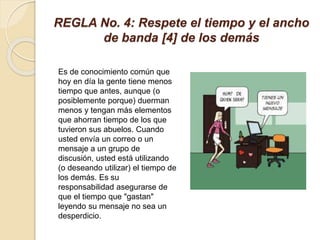 REGLA No. 4: Respete el tiempo y el ancho
de banda [4] de los demás
Es de conocimiento común que
hoy en día la gente tiene menos
tiempo que antes, aunque (o
posiblemente porque) duerman
menos y tengan más elementos
que ahorran tiempo de los que
tuvieron sus abuelos. Cuando
usted envía un correo o un
mensaje a un grupo de
discusión, usted está utilizando
(o deseando utilizar) el tiempo de
los demás. Es su
responsabilidad asegurarse de
que el tiempo que "gastan"
leyendo su mensaje no sea un
desperdicio.
 