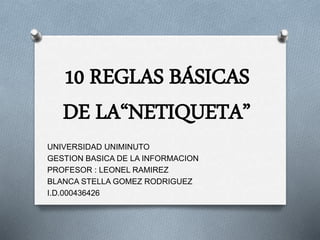10 REGLAS BÁSICAS 
DE LA“NETIQUETA” 
UNIVERSIDAD UNIMINUTO 
GESTION BASICA DE LA INFORMACION 
PROFESOR : LEONEL RAMIREZ 
BLANCA STELLA GOMEZ RODRIGUEZ 
I.D.000436426 
 