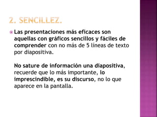  Las presentaciones más eficaces son
aquellas con gráficos sencillos y fáciles de
comprender con no más de 5 líneas de texto
por diapositiva.
No sature de información una diapositiva,
recuerde que lo más importante, lo
imprescindible, es su discurso, no lo que
aparece en la pantalla.
 