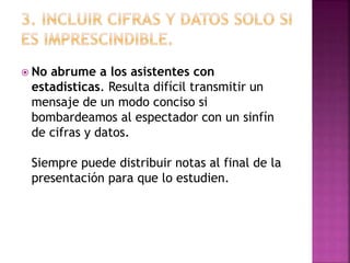  No abrume a los asistentes con
estadísticas. Resulta difícil transmitir un
mensaje de un modo conciso si
bombardeamos al espectador con un sinfín
de cifras y datos.
Siempre puede distribuir notas al final de la
presentación para que lo estudien.
 
