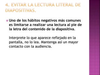  Uno de los hábitos negativos más comunes
es limitarse a realizar una lectura al pie de
la letra del contenido de la diapositiva.
Interprete lo que aparece reflejado en la
pantalla, no lo lea. Mantenga así un mayor
contacto con la audiencia.
 