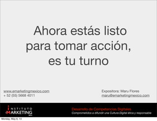 Ahora estás listo
para tomar acción,
es tu turno
www.emarketingmexico.com
+ 52 (55) 5668 4011
Expositora: Maru Flores
maru@emarketingmexico.com
Desarrollo de Competencias Digitales
Comprometidos a difundir una Cultura Digital ética y responsable
Monday, May 6, 13
 