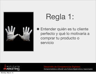 Regla 1:
•Entender quién es tu cliente
perfecto y qué lo motivaría a
comprar tu producto o
servicio
Desarrollo de Competencias Digitales
Comprometidos a difundir una Cultura Digital ética y responsable
Monday, May 6, 13
 