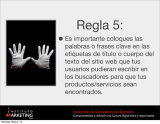 Regla 5:
•Es importante coloques las
palabras o frases clave en las
etiquetas de título o cuerpo del
texto del sitio web que tus
usuarios pudieran escribir en
los buscadores para que tus
productos/servicios sean
encontrados.
Desarrollo de Competencias Digitales
Comprometidos a difundir una Cultura Digital ética y responsable
Monday, May 6, 13
 