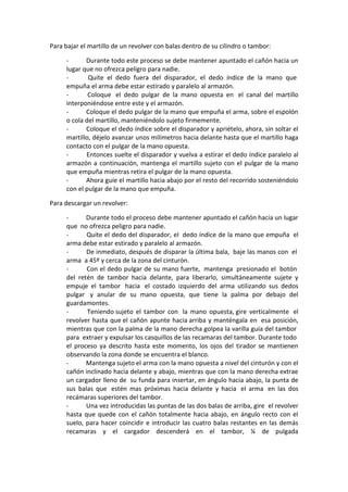 Para bajar el martillo de un revolver con balas dentro de su cilindro o tambor:
- Durante todo este proceso se debe mantener apuntado el cañón hacia un
lugar que no ofrezca peligro para nadie.
- Quite el dedo fuera del disparador, el dedo índice de la mano que
empuña el arma debe estar estirado y paralelo al armazón.
- Coloque el dedo pulgar de la mano opuesta en el canal del martillo
interponiéndose entre este y el armazón.
- Coloque el dedo pulgar de la mano que empuña el arma, sobre el espolón
o cola del martillo, manteniéndolo sujeto firmemente.
- Coloque el dedo índice sobre el disparador y apriételo, ahora, sin soltar el
martillo, déjelo avanzar unos milímetros hacia delante hasta que el martillo haga
contacto con el pulgar de la mano opuesta.
- Entonces suelte el disparador y vuelva a estirar el dedo índice paralelo al
armazón a continuación, mantenga el martillo sujeto con el pulgar de la mano
que empuña mientras retira el pulgar de la mano opuesta.
- Ahora guíe el martillo hacia abajo por el resto del recorrido sosteniéndolo
con el pulgar de la mano que empuña.
Para descargar un revolver:
- Durante todo el proceso debe mantener apuntado el cañón hacia un lugar
que no ofrezca peligro para nadie.
- Quite el dedo del disparador, el dedo índice de la mano que empuña el
arma debe estar estirado y paralelo al armazón.
- De inmediato, después de disparar la última bala, baje las manos con el
arma a 45º y cerca de la zona del cinturón.
- Con el dedo pulgar de su mano fuerte, mantenga presionado el botón
del retén de tambor hacia delante, para liberarlo, simultáneamente sujete y
empuje el tambor hacia el costado izquierdo del arma utilizando sus dedos
pulgar y anular de su mano opuesta, que tiene la palma por debajo del
guardamontes.
- Teniendo sujeto el tambor con la mano opuesta, gire verticalmente el
revolver hasta que el cañón apunte hacia arriba y manténgala en esa posición,
mientras que con la palma de la mano derecha golpea la varilla guía del tambor
para extraer y expulsar los casquillos de las recamaras del tambor. Durante todo
el proceso ya descrito hasta este momento, los ojos del tirador se mantienen
observando la zona donde se encuentra el blanco.
- Mantenga sujeto el arma con la mano opuesta a nivel del cinturón y con el
cañón inclinado hacia delante y abajo, mientras que con la mano derecha extrae
un cargador lleno de su funda para insertar, en ángulo hacia abajo, la punta de
sus balas que estén mas próximas hacia delante y hacia el arma en las dos
recámaras superiores del tambor.
- Una vez introducidas las puntas de las dos balas de arriba, gire el revolver
hasta que quede con el cañón totalmente hacia abajo, en ángulo recto con el
suelo, para hacer coincidir e introducir las cuatro balas restantes en las demás
recamaras y el cargador descenderá en el tambor, ¼ de pulgada
 