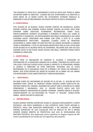 “NO COLOQUE EL DEDO EN EL DISPARADOR O GATILLO HASTA QUE TENGA EL ARMA
APUNTADA SOBRE SU OBJETIVO”. CUANDO NO ESTE APUNTANDO A SU OBJETIVO EL
DEDO INDICE DE LA MANO FUERTE IRA TOTALMENTE ESTIRADO PARALELO AL
ARMAZON O CAJA DE MECANISMOS, SIN HACER CONTACTO CON EL DISPARADOR.
4.- CUARTA REGLA:
ESTE SEGURO DE SU BLANCO. NUNCA DISPARE CONTRA UN MURMULLO, NUNCA
DISPARE CONTRA UNA SOMBRA, NUNCA DISPARE CONTRA UN RUIDO. SOLO DEBE
DISPARAR SOBRE OBJETIVOS PLENAMENTE RECONOCIDOS COMO TALES,
PARTICULARMENTE DURANTE SITUACIONES O PERIODOS DE POCA LUZ, COMO AL
AMANECER O ATARDECER, LOS RESPLANDORES NATURALES GENERADOS A ESA HORA
PUDIERAN HACER CONFUNDIR UNA FORMA CON OTRA, A ESTO SE LE LLAMA
“EMPAÑAMIENTO MATUTINO”, ASIMISMO CUANDO USTED SE MANTIENE
APUNTANDO EL ARMA SOBRE UN OBJETIVO POR UN VARIOS SEGUNDOS LA IMAGEN
TIENDE A EMPAÑARSE, Y ESTO ES UNA RAZON IMPORTANTE POR LA CUAL USTED DEBE
ESTAR SEGURO DE SU BLANCO ANTES DE DISPARARLE. RECUERDE QUE UNA VEZ QUE
DISPARÓ USTED YA NO PUEDE HACER VOLVER UNA BALA, TAMPOCO PODRA HACER
CAMBIAR SU DIRECCION.
5.- QUINTA REGLA:
USTED TIENE LA OBLIGACION DE CONOCER EL ALCANCE Y CAPACIDAD DE
PERFORACION DE LA MUNICION CARGADA EN SU ARMA, TENIENDO EN CUENTA QUE
TAN LEJOS Y CON QUE FUERZA PUEDE LLEGAR EL PROYECTIL SI ATRAVEZARA, ERRARA
EL BLANCO O REBOTARA EN OTRA DIRECCION. RECUERDE QUE ES USTED
RESPONSABLE DE LA SEGURIDAD FISICA DE SI MISMO Y DE TODAS LAS PERSONAS Y
BIENES QUE ESTEN DENTRO DEL RADIO DE ALCANCE DE SU ARMA. NO USE ARMAS
Y/O MUNICIONES CUYAS CARACTERÍSTICAS Y EMPLEO DESCONOCE.
6.- SEXTA REGLA:
NO DEBE FIARSE DEL MECANISMO DE SEGURO DE SU AR MA. EL SEGURO NO ESTA
DISEÑADO PARA SERVIR NI TAMPOCO PODRIA HACERLO COMO SUBSTITUTO DEL
SENTIDO COMUN DEL TIRADOR. ASIMISMO NO JUEGUE CON EL SEGURO DE SU ARMA
PONIÉNDOLO Y SACÁNDOLO. DEJE EL SEGURO PUESTO HASTA QUE ESTE
ABSOLUTAMENTE CONVENCIDO DE QUERER DISPARAR. SIEMPRE PONGA EL SEGURO
COMPLETAMENTE EN LAS POSICIONES DE “FUEGO” O “SEGURO”. NUNCA ENTRE
AMBAS, MEDIO SEGURO ES INSEGURO.
7.- SÉPTIMA REGLA:
NUNCA DISPARE CONTRA SUPERFICIES DURAS O LIQUIDAS ESPECIALMENTE A CORTA
DISTANCIA, UNA ROCA SUMERGIDA O UNA SUPERFICIE DURA PUEDE DESVIAR EL
PROYECTIL HACIA UNA DIRECCION IMPREDECIBLE Y NO DESEADA. EL DISPARAR
CONTRA SUPERFICIES DE CASI CUALQUIER TIPO EN ANGULO DE 30º O MENOS
SIEMPRE GENERA REBOTES DE PROYECTILES QUE AUN SE DESPLAZARAN CON
BASTANTE POTENCIA. (Aun disparando contra superficies en ángulos mayores de 30º
existe la posibilidad de ser heridos por los fragmentos del proyectil).
 