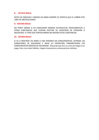 8.- OCTAVA REGLA:
ANTES DE EMPLEAR Y CARGAR UN ARMA SIEMPRE SE VERIFICA QUE EL CAÑON ESTE
LIBRE DE OBSTRUCCIONES.
9.- NOVENA REGLA:
NO PORTE ARMAS SI HA CONSUMIDO BEBIDAS ALCOHOLICAS, MEDICAMENTOS U
OTRAS SUBSTANCIAS QUE PUEDAN AFECTAR SU CAPACIDAD DE ATENCIÓN O
RACIOCINIO. SI TIENE QUE PORTAR ARMAS NO INGIERA ESTAS SUBSTANCIAS.
10.- DECIMA REGLA:
SI VA A MOSTRAR UN ARMA A UNA PERSONA SIN CONOCIMIENTOS, EXTREME LAS
CONDICIONES DE SEGURIDAD E INICIE SU EXPOSICIÓN TRANSMITIENDO LOS
CONOCIMIENTOS BÁSICOS DE SEGURIDAD. Recuerde que Con un arma de fuego no se
juega. Esto crea malos hábitos, riesgos innecesarios y consecuencias nefastas.
 