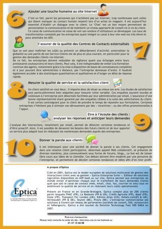A propos d’Eptica
Créé en 2001, Eptica est le leader européen de solutions multicanal de gestion des
interactions client avec sa gamme « Eptica Enterprise Suite ». Editeur de solutions
logicielles disponibles en ASP-SaaS ou sur site, Eptica permet aux entreprises du
monde entier d’optimiser chaque jour le traitement de leurs demandes clients
quel que soit le canal de contact (web, email, chat, fax, courrier et sms) tout en
améliorant la qualité de service et en réduisant leurs coûts opérationnels.
Présent en France et en Grande-Bretagne, Eptica compte plus de 200 clients
parmi lesquels FNAC (FR), La Redoute (FR & UK), Crédit Agricole (FR), Maaf (FR),
Insee (FR), Transport For London (UK), Edition Atlas (CH), Hotels.com(ES & UK),
Vertbaudet (FR & DE), Skynet (BE), Proxis (BE). L’entreprise commercialise ses
solutions à travers son réseau de partenaires (sociétés de conseil, SSII, outsourcers
et hébergeurs). Eptica a été lauréat du Deloitte Technology Fast 500 EMEA en
2007.
(c) Copyright 2008 Eptica. All rights reserved.
The Eptica logo is a trademark of Eptica S.A.
Pour plus d'informations
Veuillez nous contacter via notre site web : www.eptica.com ou par téléphone au
01 47 12 68 88
S’assurer de la qualité des Centres de Contacts externalisés
Que ce soit pour maîtriser les coûts ou prévenir un débordement d’activité, externaliser la
globalité ou une partie de son Service Clients est de plus en plus courant, en particulier pour la
gestion des demandes clients via Internet.
De ce fait, les entreprises doivent redoubler de vigilance quant aux échanges entre leurs
prestataires (outsourcers) et leurs clients. Pour cela, il est indispensable de veiller à la formation
continue des agents, notamment grâce à la mise à disposition de bases de connaissances complètes
et à jour pouvant être administrées à distance, par l’entreprise donneuse d’ordre. Il faudrait
également accéder à des statistiques quantitatives et qualitatives et d’exiger un délai de réponse
rapide.
7
9
Etre à l’écoute des clients :
analyser les réponses et anticiper leurs demandes
L’analyse des interactions, notamment par email, permet de détecter certaines tendances et
d’être proactif. Ainsi, il est possible de devancer les besoins des futurs clients et de leur apporter
un service plus adapté tout en réduisant les nombreuses demandes auprès des entreprises.
Donner la parole aux clients
Il est intéressant pour une société de donner la parole à ses clients. Cet engagement
dans une relation client participative, désormais appelé Web collaboratif, se présente de
diverses manières, plus communément sous forme de forums, blogs… Le but est de laisser
libre cours aux idées de la clientèle. Ces débats doivent être modérés par une personne de
l’entreprise, et permettent de déceler certaines tendances et idées afin d’en tirer profit.
10
Mesurer la qualité de service et la satisfaction client
Un client satisfait en vaut deux : il importe donc de situer au mieux son avis. Les études de satisfaction
sont particulièrement bien adaptées pour mesurer cette variable. Ces enquêtes souvent lourdes et
coûteuses à l’entreprise sont désormais facilitées par leur administration par email. L’assurance d’une
bonne représentativité étant garantie par des enquêtes ciblées à la suite des sollicitations du client.
Il est certes contraignant pour le client de prendre le temps de répondre aux formulaires. Certaines
entreprises n’hésitent pas à stimuler son dévouement par des « incentives » ou des offres promotionnelles à
l’appui.
8
Ajouter une touche humaine au site Internet
C’est un fait, parmi les personnes qui n’achètent pas sur Internet, trop nombreuses sont celles
qui disent manquer du contact humain ressenti lors d’un achat en magasin. Il est aujourd’hui
essentiel d’établir un dialogue avec le client. Le ‘Chat’ est un bon moyen permettant de
personnaliser la communication et de maintenir un niveau approprié de conseil vis-à-vis du client.
Ce canal de communication ne cesse de voir son nombre d’utilisateurs se développer. Les taux de
transformation constatés par les entreprises ayant intégré ce canal à leur site web est très élevé et
peut atteindre les 60%.
6
 