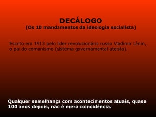 DECÁLOGO (Os 10 mandamentos da ideologia socialista) Escrito em 1913 pelo líder revolucionário russo Vladimir Lênin, o pai do comunismo (sistema governamental ateísta). Qualquer semelhança com acontecimentos atuais, quase 100 anos depois, não é mera coincidência. 