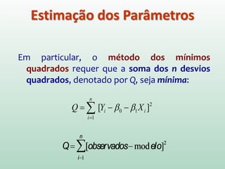 Em geral não se conhece os valores de β0 e β1 .
Eles podem ser estimados através de dados obtidos por
amostras.
O método utilizado na estimação dos parâmetros é o
método dos mínimos quadrados, o qual considera os
desvios dos Yi de seu valor esperado (E(Yi )):
ξi = Yi – (β0 + β1 Xi)
Estimação dos Parâmetros
Ŷi
Ŷi=b0+b1Xi
εi =Yi-Ŷi
 