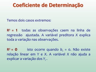 Uma medida do efeito de X em reduzir a
variabilidade do Y é:
Note que: 0 ≤ R2 ≤ 1
R2 é denominado coeficiente de determinação. Em
um modelo de regressão simples, o coeficiente de
determinação é o quadrado do coeficiente de
correlação de Pearson (r) entre Y e X. Note que em
um modelo de regressão simples
SQT
SQR
1
SQT
SQR-SQT
SQT
SQM2
−===R
112
≤≤−⇒±= rRr
Coeficiente de Determinação
SQTotal = SQModelo + SQResíduos
 
