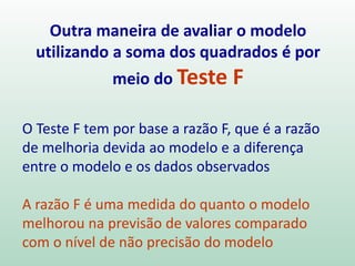 Temos dois casos extremos:
R2 = 1 todas as observações caem na linha de
regressão ajustada. A variável preditora X explica
toda a variação nas observações.
R2 = 0 isto ocorre quando b1 = 0. Não existe
relação linear em Y e X. A variável X não ajuda a
explicar a variação dos Yi .
Coeficiente de Determinação
 