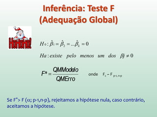 Graus de
Liberdade
(df)
Soma dos
quadrados
(SQ)
Quadrado
médio
QM=SQ/df
Razão da
variância (F)
Regressão(X)
Resíduo
1 (p-1)
28 (n-p)
SQT-SQR=
SQM= 6394.02
SQR=8393.44
6394.02
(QMModelo)
299.77
(QMResíduo)
21.33(p<0.001)
Total 29 (n-1) SQT = 14787.46
43.0
46.14787
02.63942
==
−
=
SQT
SQRSQT
R
Tabela ANOVA - F
Importante Lembrar!
A razão F é uma medida do quanto o
modelo melhorou na previsão de
valores comparado com o nível de
não precisão do modelo
Um bom modelo deverá ter
uma razão F grande
 
