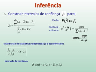 -∞ +∞0 t1-a/2;n-2
tn-2
-t1-a/2;n-2
1 α−
a/2a/2
1. Construir intervalos de confiança para :
2. Teste de hipótese para :
0ˆ:
0ˆ:
1
10
≠
=
β
β
aH
H
Se = 0 , significa que não há correlação entre X e Y.
Rejeitar , significa que o modelo que inclui X é melhor do que o
modelo que não inclui X, mesmo que a linha reta não seja a relação mais
apropriada.
1ˆβTestando se a inclinação é zero.
0H
Inferência: Significância de b
 