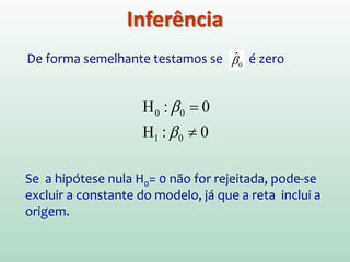 2. Teste estatístico formal: feito de maneira padrão
usando a distribuição de Student
-∞ +∞0 t1-α/2;n-2
tn-2
-t1-α/2;n-2
1 α−
α/2α/2
)ˆ(
ˆ
*
1
1
β
ββ
s
t
esperado−
=
0
*
0
*
Hrejeita),2;2/1(||
Hrejeitanão),2;2/1(||
−−>
−−≤
nttSe
nttSe
α
α
Inferência
)ˆ(
ˆ
*
1
1
β
β
s
t =
Qual a probabilidade de que
t* tenha ocorrido por acaso
se o valor de b1 fosse de fato zero?
Se esse valor (significância) for
menor do que 0,05 (5%), b1 é
significativamente diferente de zero
0ˆ:
0ˆ:
1
10
≠
=
β
β
aH
H
 