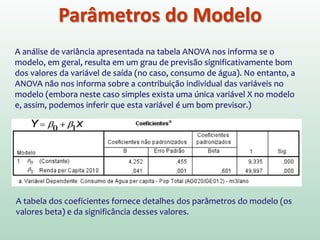 Ajuste Global do Modelo
Análise de Variância
Para estes dados, F é 2499.709, que é significativo ao nível de p<0,001 (pois o
valor na coluna Sig. é menor do que 0,001)
Esse resultado nos informa que existe uma probabilidade menor do que 0,1%
de que um valor F tão alto tenha ocorrido apenas por acaso. Ou seja, pode-se
concluir que nosso modelo de regressão representa melhor o consumo de
água do que se tivéssemos usado apenas o valor médio do consumo.
 